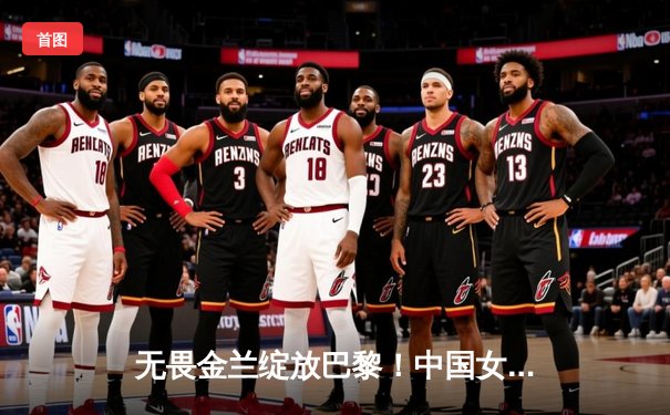无畏金兰绽放巴黎！中国女篮加时险胜日本夺金，韩旭李梦合砍47分