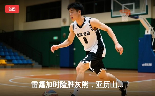 雷霆加时险胜灰熊，亚历山大42分创赛季新高，切特关键封盖锁定胜局