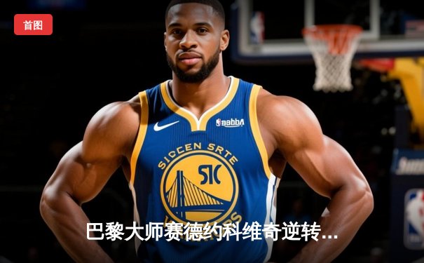 巴黎大师赛德约科维奇逆转阿尔卡拉斯 第七次登顶创历史纪录