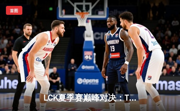 LCK夏季赛巅峰对决：T1鏖战五局险胜GEN，Faker沙皇关键推锁定胜局