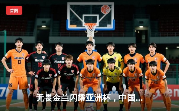 无畏金兰闪耀亚洲杯，中国女篮加时险胜日本夺回冠军宝座