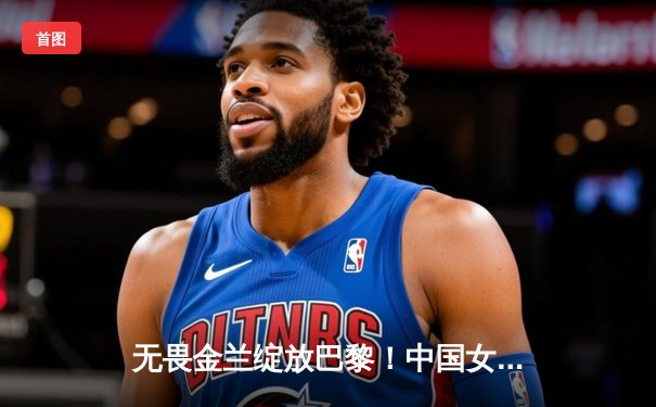 无畏金兰绽放巴黎！中国女篮加时险胜日本夺金，韩旭李梦合砍47分