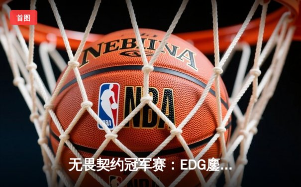 无畏契约冠军赛：EDG鏖战五局力克GEN，亚洲之光闪耀全球总决赛