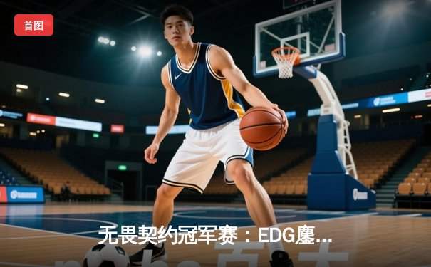 无畏契约冠军赛：EDG鏖战五局力克GEN，亚洲之光闪耀全球总决赛